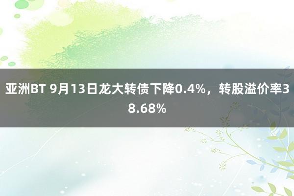 亚洲BT 9月13日龙大转债下降0.4%，转股溢价率38.68%