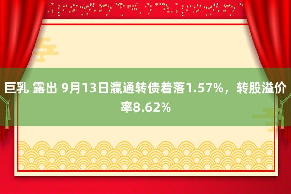 巨乳 露出 9月13日瀛通转债着落1.57%，转股溢价率8.62%