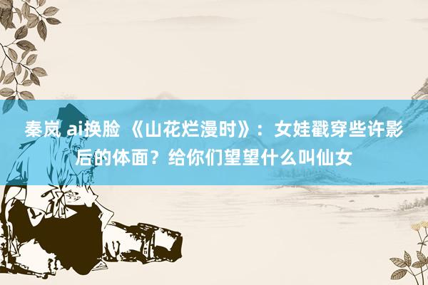 秦岚 ai换脸 《山花烂漫时》：女娃戳穿些许影后的体面？给你们望望什么叫仙女
