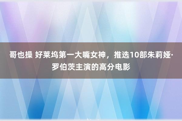 哥也操 好莱坞第一大嘴女神，推选10部朱莉娅·罗伯茨主演的高分电影