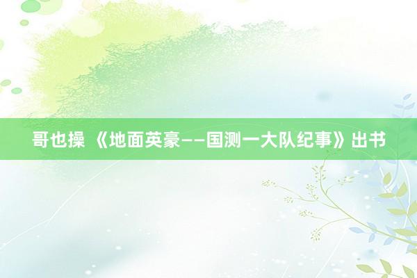 哥也操 《地面英豪——国测一大队纪事》出书