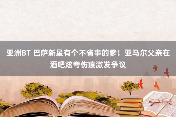 亚洲BT 巴萨新星有个不省事的爹！亚马尔父亲在酒吧炫夸伤痕激发争议