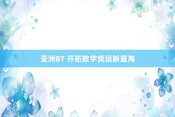 亚洲BT 开拓数字货运新蓝海