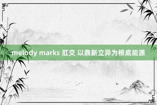 melody marks 肛交 以鼎新立异为根底能源