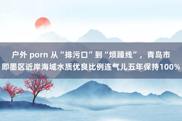 户外 porn 从“排污口”到“烦躁线”，青岛市即墨区近岸海域水质优良比例连气儿五年保持100%