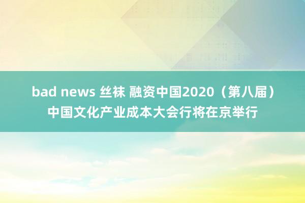 bad news 丝袜 融资中国2020（第八届）中国文化产业成本大会行将在京举行