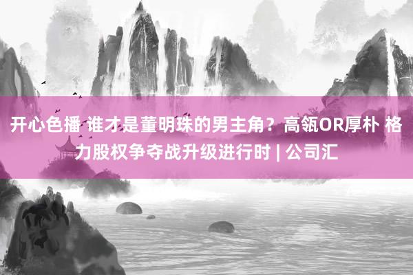 开心色播 谁才是董明珠的男主角？高瓴OR厚朴 格力股权争夺战升级进行时 | 公司汇
