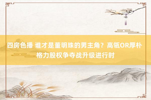四房色播 谁才是董明珠的男主角？高瓴OR厚朴 格力股权争夺战升级进行时