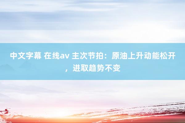 中文字幕 在线av 主次节拍：原油上升动能松开，进取趋势不变