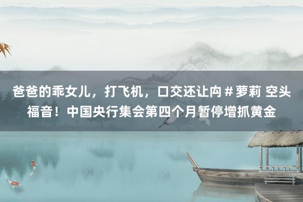 爸爸的乖女儿，打飞机，口交还让禸＃萝莉 空头福音！中国央行集会第四个月暂停增抓黄金