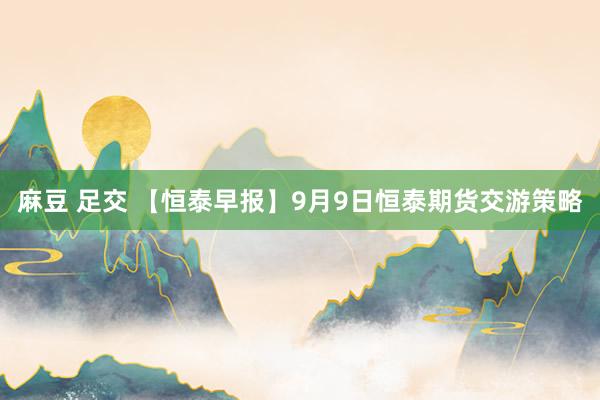 麻豆 足交 【恒泰早报】9月9日恒泰期货交游策略