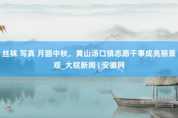 丝袜 写真 月圆中秋，黄山汤口镇志愿干事成亮丽景观_大皖新闻 | 安徽网