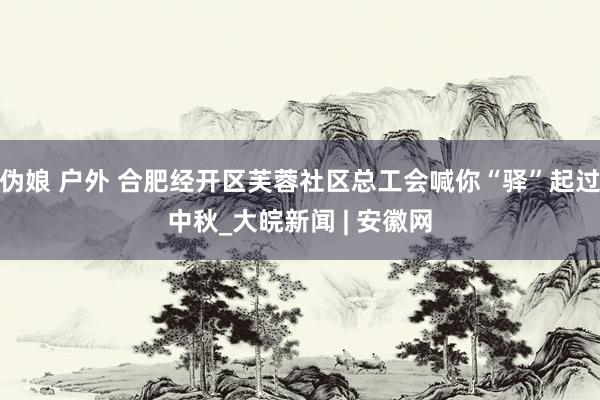 伪娘 户外 合肥经开区芙蓉社区总工会喊你“驿”起过中秋_大皖新闻 | 安徽网