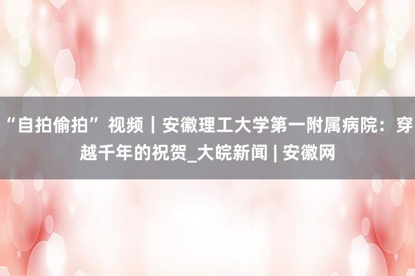 “自拍偷拍” 视频｜安徽理工大学第一附属病院：穿越千年的祝贺_大皖新闻 | 安徽网