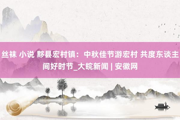 丝袜 小说 黟县宏村镇：中秋佳节游宏村 共度东谈主间好时节_大皖新闻 | 安徽网