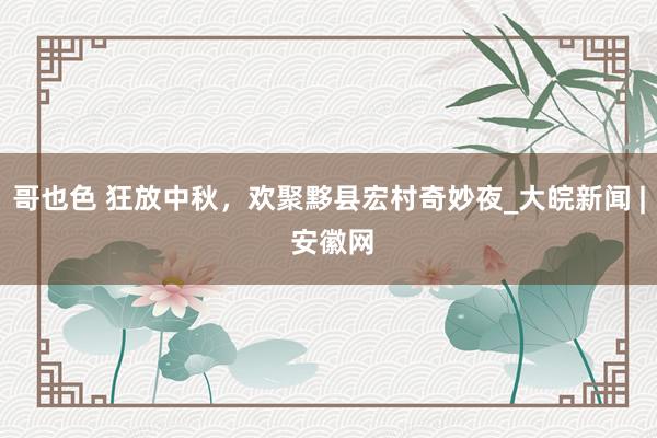 哥也色 狂放中秋，欢聚黟县宏村奇妙夜_大皖新闻 | 安徽网