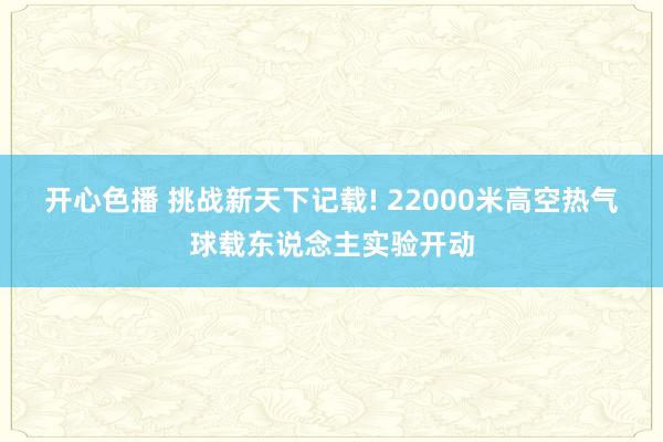 开心色播 挑战新天下记载! 22000米高空热气球载东说念主实验开动