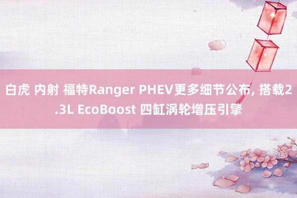 白虎 内射 福特Ranger PHEV更多细节公布， 搭载2.3L EcoBoost 四缸涡轮增压引擎