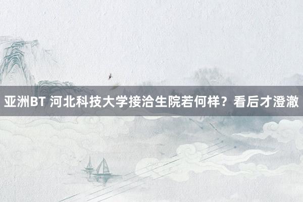 亚洲BT 河北科技大学接洽生院若何样？看后才澄澈