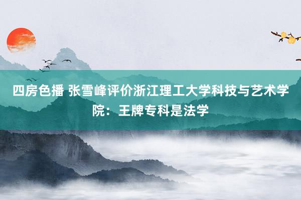四房色播 张雪峰评价浙江理工大学科技与艺术学院：王牌专科是法学