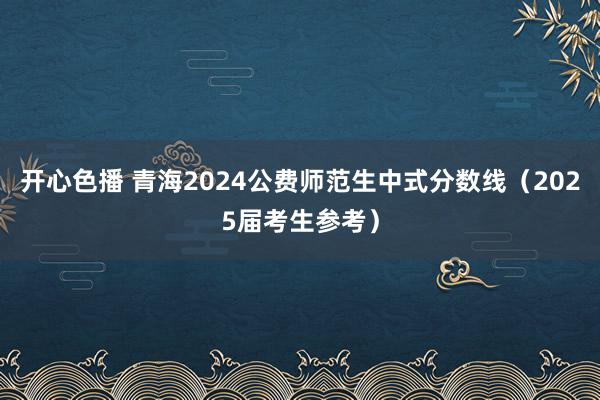 开心色播 青海2024公费师范生中式分数线（2025届考生参考）