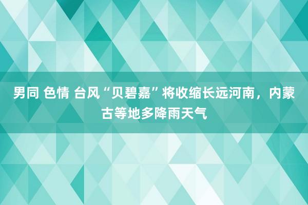 男同 色情 台风“贝碧嘉”将收缩长远河南，内蒙古等地多降雨天气