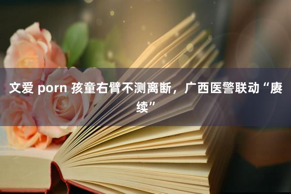 文爱 porn 孩童右臂不测离断，广西医警联动“赓续”