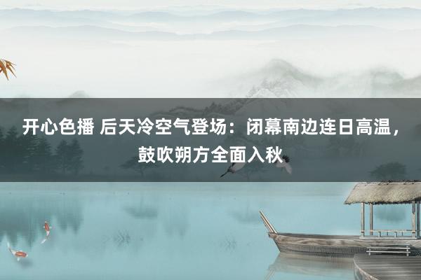 开心色播 后天冷空气登场：闭幕南边连日高温，鼓吹朔方全面入秋