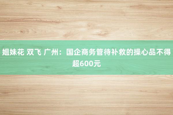 姐妹花 双飞 广州：国企商务管待补救的操心品不得超600元