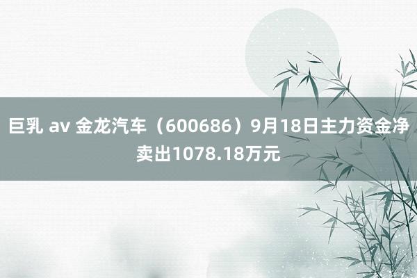 巨乳 av 金龙汽车（600686）9月18日主力资金净卖出1078.18万元