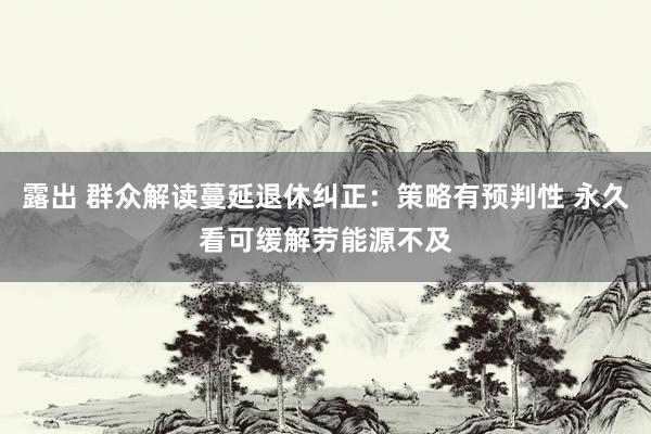 露出 群众解读蔓延退休纠正:策略有预判性 永久看可缓解劳能源不及