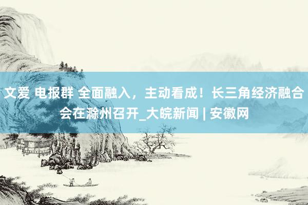 文爱 电报群 全面融入，主动看成！长三角经济融合会在滁州召开_大皖新闻 | 安徽网