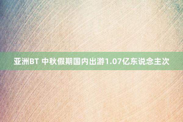 亚洲BT 中秋假期国内出游1.07亿东说念主次