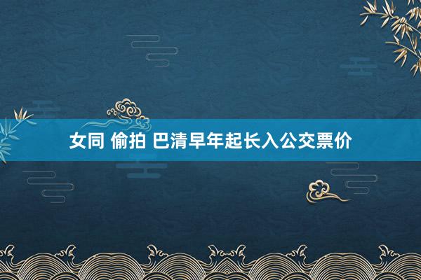 女同 偷拍 巴清早年起长入公交票价