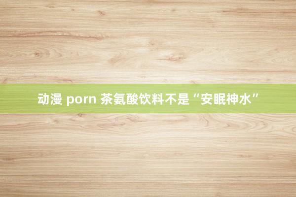 动漫 porn 茶氨酸饮料不是“安眠神水”