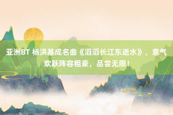 亚洲BT 杨洪基成名曲《滔滔长江东逝水》，意气欢跃阵容粗豪，品尝无限！