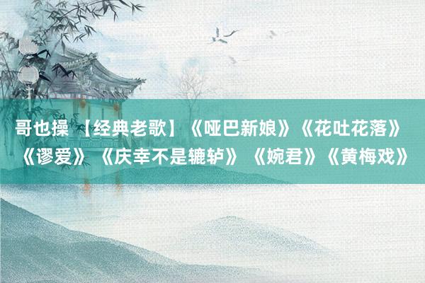 哥也操 【经典老歌】《哑巴新娘》《花吐花落》 《谬爱》 《庆幸不是辘轳》 《婉君》《黄梅戏》
