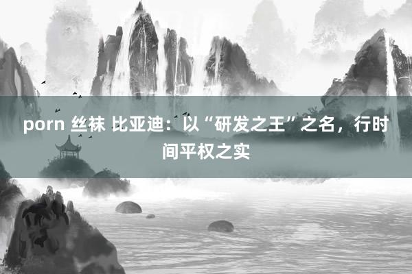 porn 丝袜 比亚迪：以“研发之王”之名，行时间平权之实