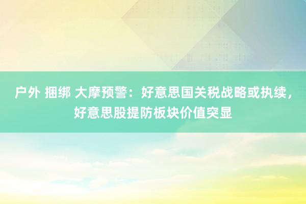 户外 捆绑 大摩预警：好意思国关税战略或执续，好意思股提防板块价值突显