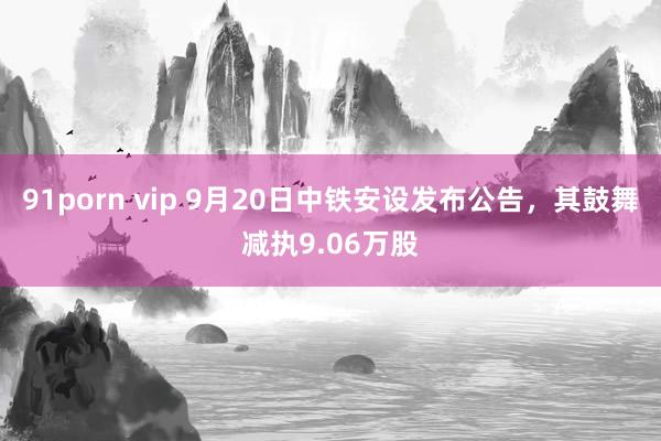 91porn vip 9月20日中铁安设发布公告，其鼓舞减执9.06万股