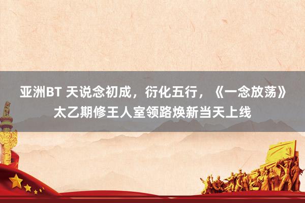 亚洲BT 天说念初成，衍化五行，《一念放荡》太乙期修王人室领路焕新当天上线