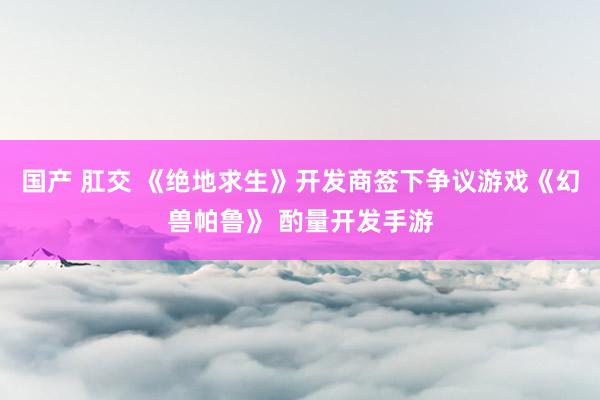 国产 肛交 《绝地求生》开发商签下争议游戏《幻兽帕鲁》 酌量开发手游