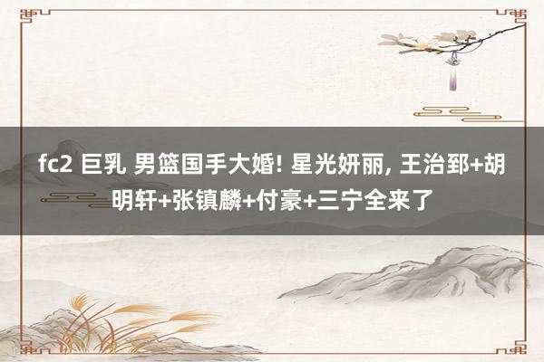 fc2 巨乳 男篮国手大婚! 星光妍丽， 王治郅+胡明轩+张镇麟+付豪+三宁全来了