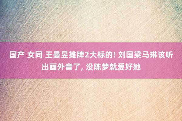 国产 女同 王曼昱摊牌2大标的! 刘国梁马琳该听出画外音了， 没陈梦就爱好她