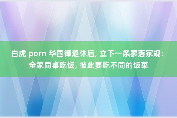 白虎 porn 华国锋退休后， 立下一条寥落家规: 全家同桌吃饭， 彼此要吃不同的饭菜