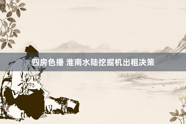 四房色播 淮南水陆挖掘机出租决策