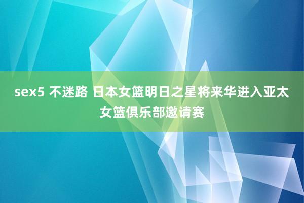 sex5 不迷路 日本女篮明日之星将来华进入亚太女篮俱乐部邀请赛