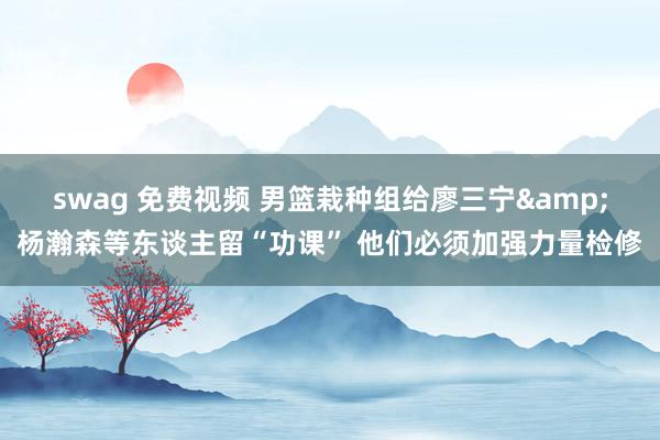 swag 免费视频 男篮栽种组给廖三宁&杨瀚森等东谈主留“功课” 他们必须加强力量检修