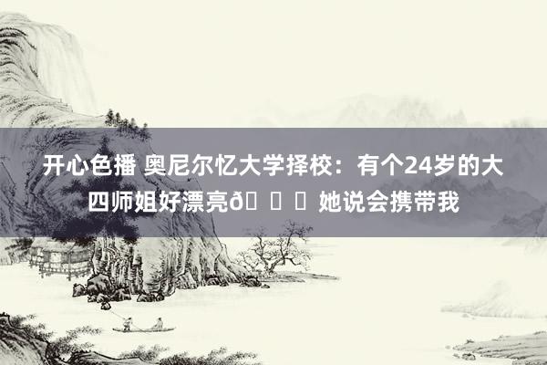 开心色播 奥尼尔忆大学择校：有个24岁的大四师姐好漂亮😍她说会携带我