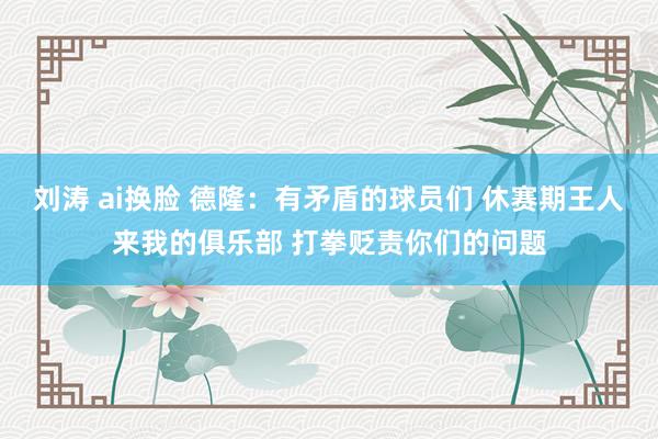 刘涛 ai换脸 德隆：有矛盾的球员们 休赛期王人来我的俱乐部 打拳贬责你们的问题